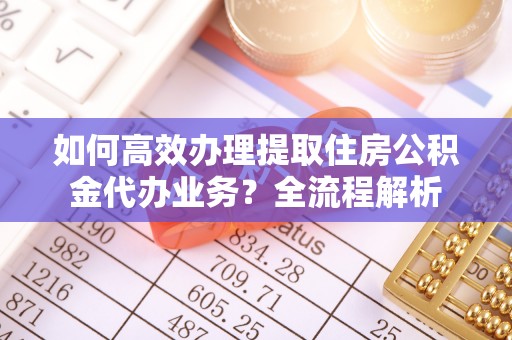 顺昌如何高效办理提取住房公积金代办业务？全流程解析