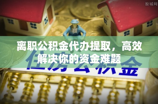 顺昌离职公积金代办提取，高效解决你的资金难题