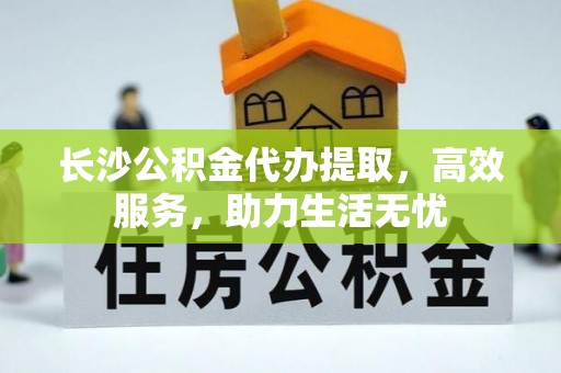 顺昌长沙公积金代办提取，高效服务，助力生活无忧