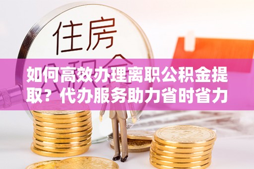 顺昌如何高效办理离职公积金提取？代办服务助力省时省力
