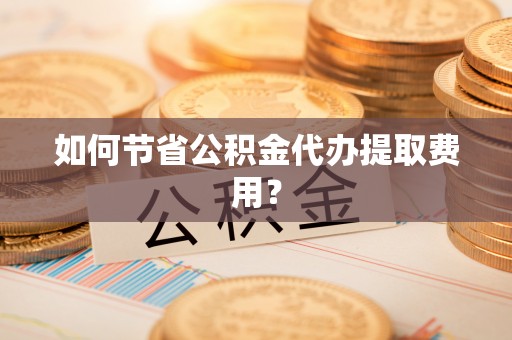 顺昌如何节省公积金代办提取费用？
