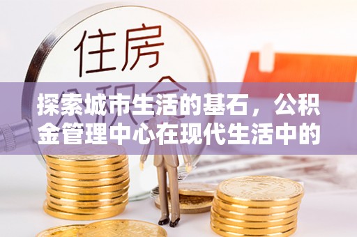 顺昌探索城市生活的基石，公积金管理中心在现代生活中的重要角色