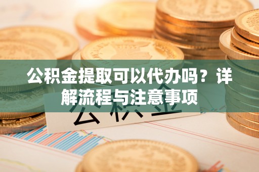顺昌公积金提取可以代办吗？详解流程与注意事项