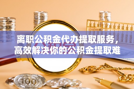 顺昌离职公积金代办提取服务，高效解决你的公积金提取难题