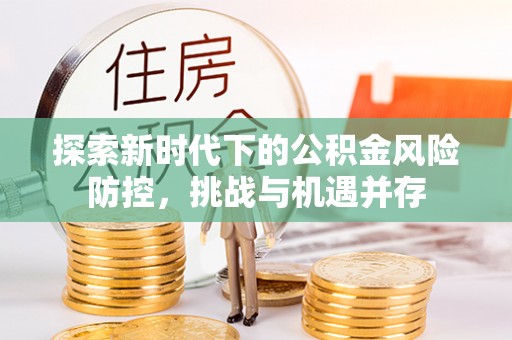 顺昌探索新时代下的公积金风险防控，挑战与机遇并存