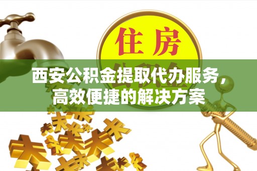 顺昌西安公积金提取代办服务，高效便捷的解决方案