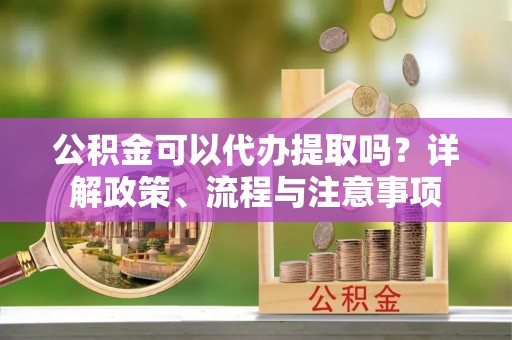 顺昌公积金可以代办提取吗？详解政策、流程与注意事项
