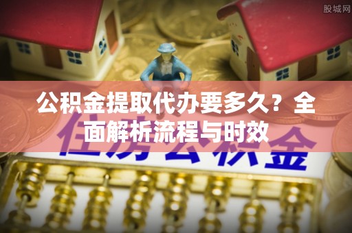 顺昌公积金提取代办要多久？全面解析流程与时效