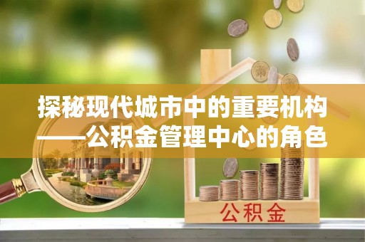 顺昌探秘现代城市中的重要机构——公积金管理中心的角色与使命