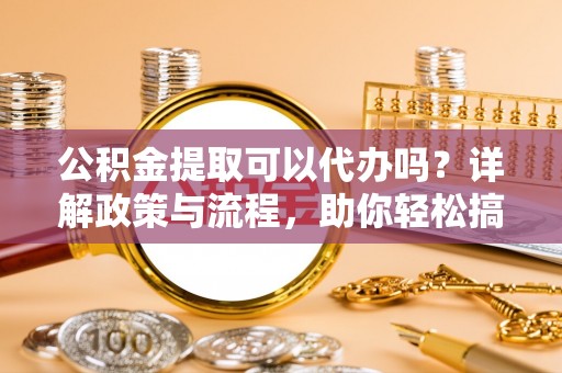 顺昌公积金提取可以代办吗？详解政策与流程，助你轻松搞定！