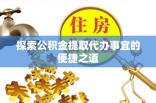 顺昌探索公积金提取代办事宜的便捷之道