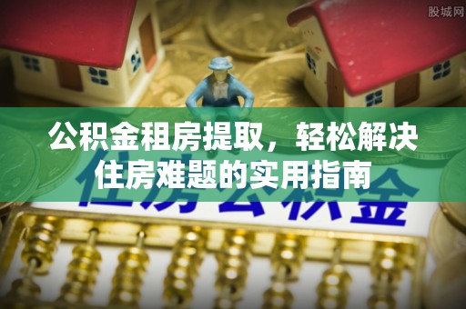 顺昌公积金租房提取，轻松解决住房难题的实用指南