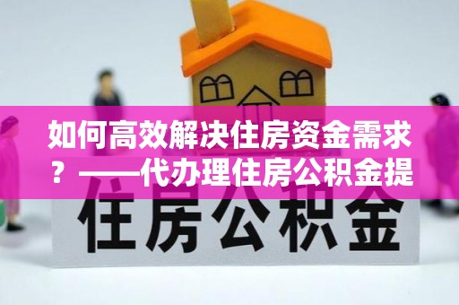 顺昌如何高效解决住房资金需求？——代办理住房公积金提取服务全解析