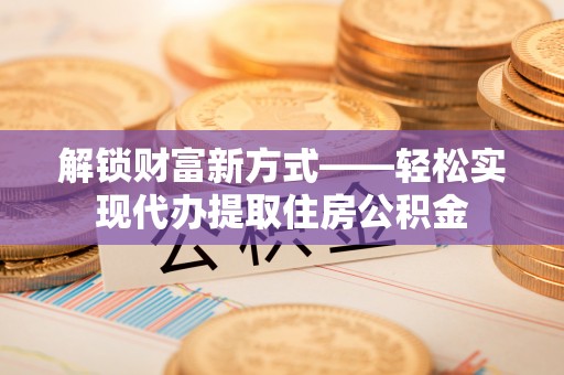 顺昌解锁财富新方式——轻松实现代办提取住房公积金