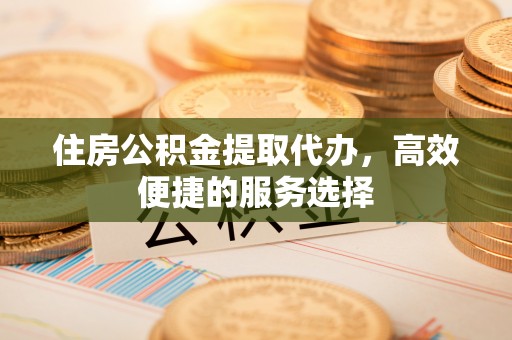 顺昌住房公积金提取代办，高效便捷的服务选择