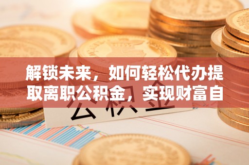 顺昌解锁未来，如何轻松代办提取离职公积金，实现财富自由的第一步