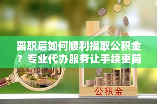 顺昌离职后如何顺利提取公积金？专业代办服务让手续更简单