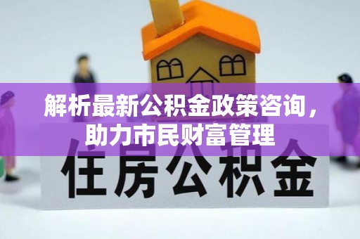 顺昌解析最新公积金政策咨询，助力市民财富管理