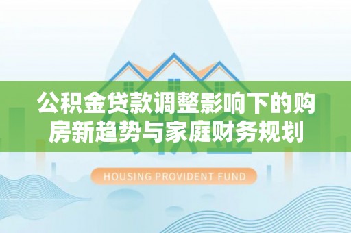 顺昌公积金贷款调整影响下的购房新趋势与家庭财务规划