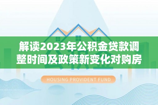 顺昌解读2023年公积金贷款调整时间及政策新变化对购房的影响