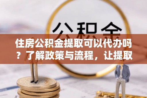 顺昌住房公积金提取可以代办吗？了解政策与流程，让提取更便捷
