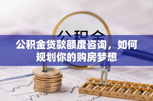顺昌公积金贷款额度咨询，如何规划你的购房梦想