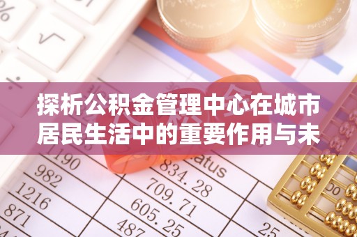 顺昌探析公积金管理中心在城市居民生活中的重要作用与未来发展趋势