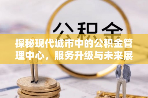 顺昌探秘现代城市中的公积金管理中心，服务升级与未来展望