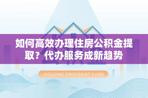 顺昌如何高效办理住房公积金提取？代办服务成新趋势