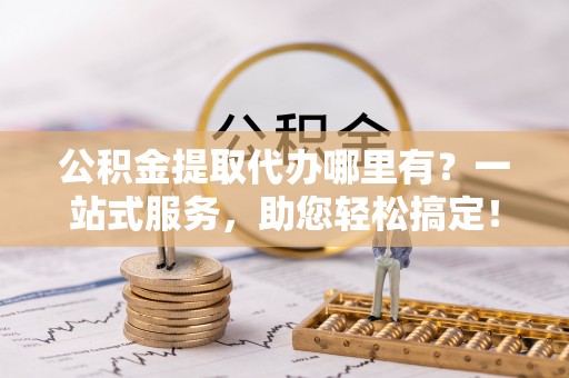顺昌公积金提取代办哪里有？一站式服务，助您轻松搞定！