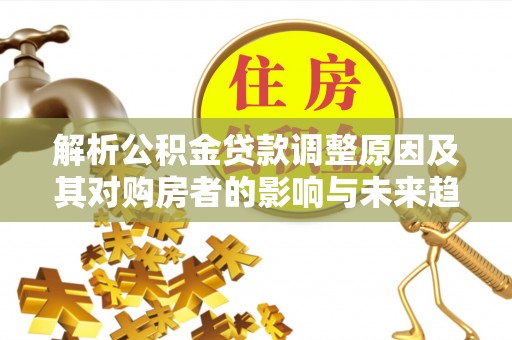 顺昌解析公积金贷款调整原因及其对购房者的影响与未来趋势