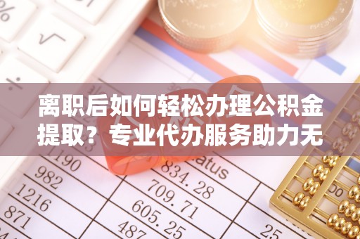 顺昌离职后如何轻松办理公积金提取？专业代办服务助力无忧