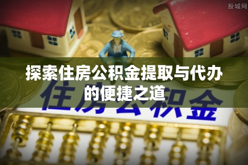顺昌探索住房公积金提取与代办的便捷之道