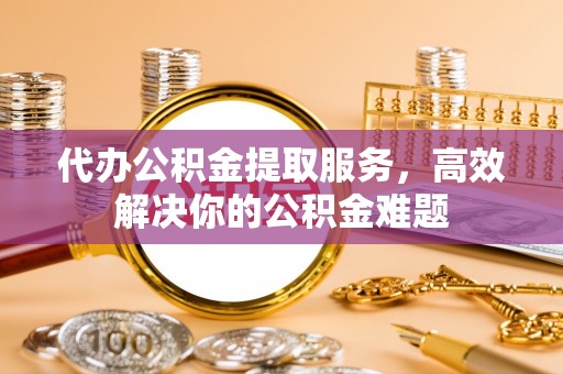 顺昌代办公积金提取服务，高效解决你的公积金难题