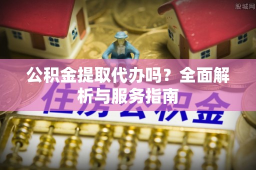 顺昌公积金提取代办吗？全面解析与服务指南