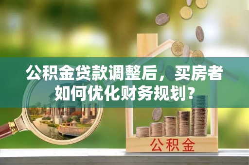 顺昌公积金贷款调整后，买房者如何优化财务规划？