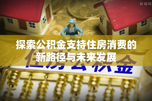 顺昌探索公积金支持住房消费的新路径与未来发展