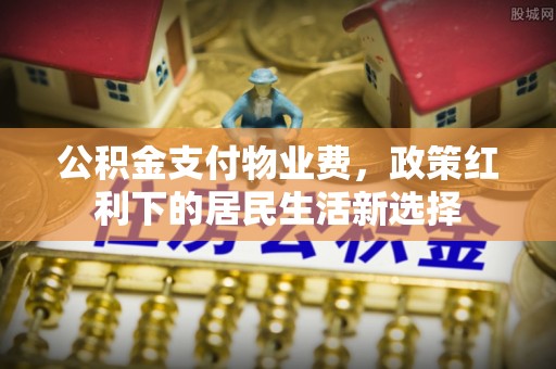 顺昌公积金支付物业费，政策红利下的居民生活新选择