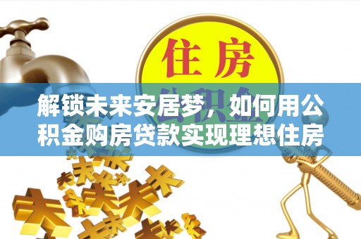 顺昌解锁未来安居梦，如何用公积金购房贷款实现理想住房计划
