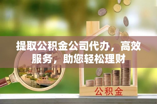 顺昌提取公积金公司代办，高效服务，助您轻松理财