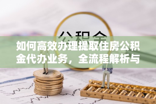 顺昌如何高效办理提取住房公积金代办业务，全流程解析与实用建议