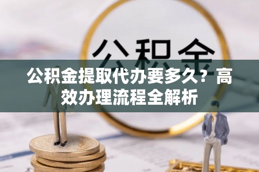 顺昌公积金提取代办要多久？高效办理流程全解析