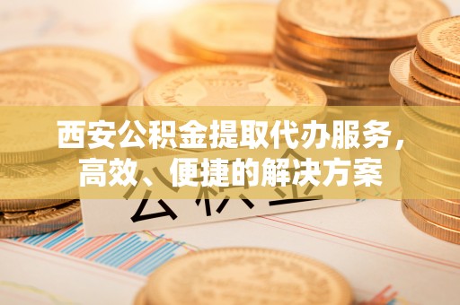 顺昌西安公积金提取代办服务，高效、便捷的解决方案