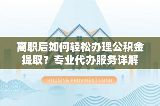 顺昌离职后如何轻松办理公积金提取？专业代办服务详解