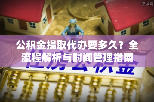 顺昌公积金提取代办要多久？全流程解析与时间管理指南