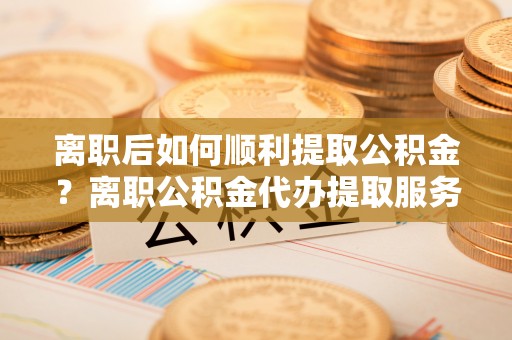 顺昌离职后如何顺利提取公积金？离职公积金代办提取服务助力无忧办理