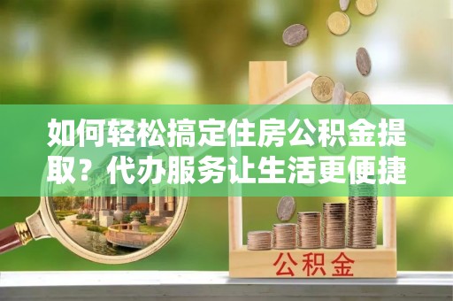 顺昌如何轻松搞定住房公积金提取？代办服务让生活更便捷