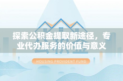顺昌探索公积金提取新途径，专业代办服务的价值与意义