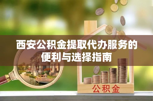顺昌西安公积金提取代办服务的便利与选择指南