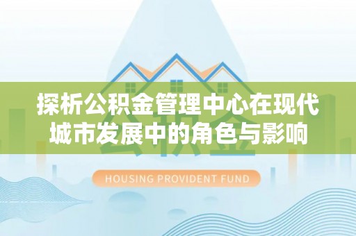 顺昌探析公积金管理中心在现代城市发展中的角色与影响